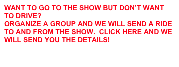 WANT TO GO TO THE SHOW BUT DON’T WANT TO DRIVE?  
ORGANIZE A GROUP AND WE WILL SEND A RIDE TO AND FROM THE SHOW.  CLICK HERE AND WE WILL SEND YOU THE DETAILS!